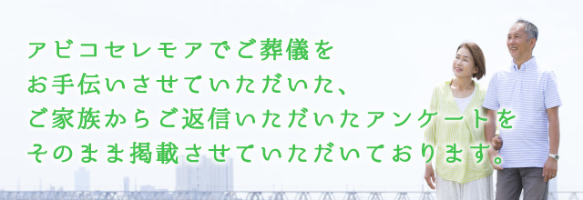 アビコセレモアでご葬儀をお手伝いさせていただいた、ご家族からご返信いただいたアンケートをそのまま掲載させていただいております。