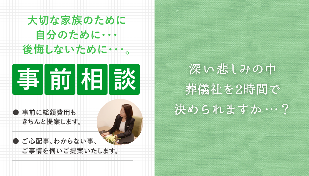 大切な家族のために自分のために・・・後悔しないために・・・。事前相談・●事前に総額費用もきちんと提案します。●ご心配事、わからない事、ご事情を伺いご提案いたします。・深い悲しみの中葬儀社を2時間で決められますか・・・？