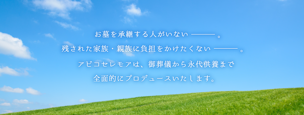 お墓を承継する人がいない。残された家族・親族に負担をかけたくない。アビコセレモアは、御葬儀から永代供養まで全面的にプロデュースいたします。