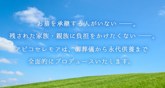 お墓を承継する人がいない。残された家族・親族に負担をかけたくない。アビコセレモアは、御葬儀から永代供養まで全面的にプロデュースいたします。